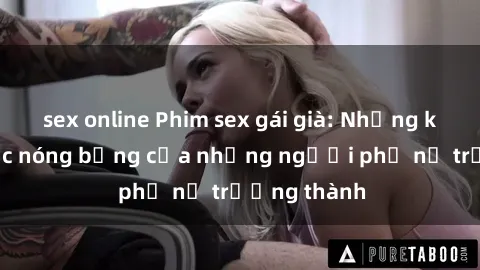 sex online Phim sex gái già: Những khoảnh khắc nóng bỏng của những người phụ nữ trưởng thành