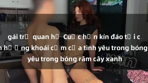 gái trẻ quan hệ Cuộc hẹn kín đáo tại công viên: Tận hưởng khoái cảm của tình yêu trong bóng râm cây xanh