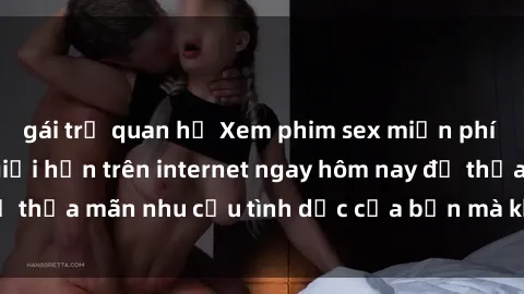 gái trẻ quan hệ Xem phim sex miễn phí hoàn toàn không giới hạn trên internet ngay hôm nay để thỏa mãn nhu cầu tình dục của bạn mà không tốn chi phí.