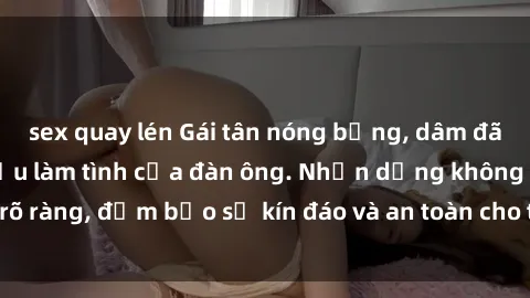 sex quay lén Gái tân nóng bỏng, dâm đãng thỏa mãn nhu cầu làm tình của đàn ông. Nhận dạng không rõ ràng, đảm bảo sự kín đáo và an toàn cho trải nghiệm tuyệt vời.