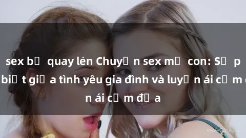 sex bị quay lén Chuyện sex mẹ con: Sự phân biệt giữa tình yêu gia đình và luyến ái cấm địa