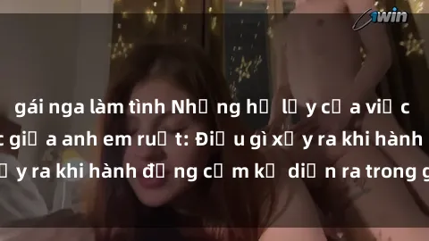 gái nga làm tình Những hệ lụy của việc có quan hệ tình dục giữa anh em ruột: Điều gì xảy ra khi hành động cấm kỵ diễn ra trong gia đình?