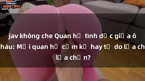 jav không che Quan hệ tình dục giữa ông cháu: Mối quan hệ cấm kỵ hay tự do lựa chọn?