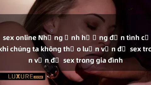 sex online Những ảnh hưởng đến tình cảm gia đình khi chúng ta không thảo luận vấn đề sex trong gia đình