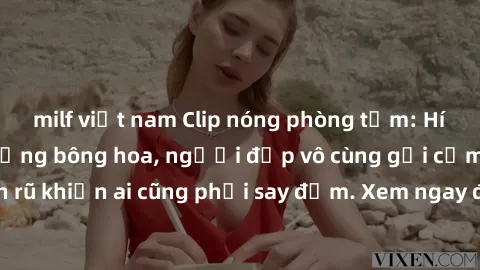 milf việt nam Clip nóng phòng tắm: Hít thở nồng nàn hương bông hoa, người đẹp vô cùng gợi cảm và quyến rũ khiến ai cũng phải say đắm. Xem ngay để trải nghiệm điều đặc biệt!