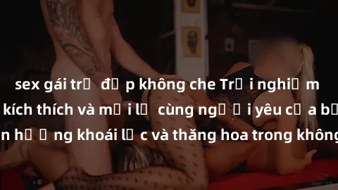 sex gái trẻ đẹp không che Trải nghiệm sex phòng tắm đầy kích thích và mới lạ cùng người yêu của bạn! Tận hưởng khoái lạc và thăng hoa trong không gian tắm ấm áp và gợi cảm.