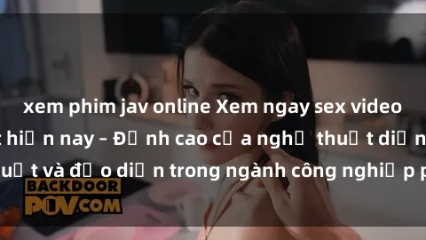 xem phim jav online Xem ngay sex video Việt Nam hot nhất hiện nay – Đỉnh cao của nghệ thuật diễn xuất và đạo diễn trong ngành công nghiệp phim người lớn tại đây!