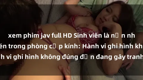 xem phim jav full HD Sinh viên là nạn nhân của video quay lén trong phòng cấp kính: Hành vi ghi hình không đúng đắn đang gây tranh cãi lớn