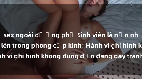 sex ngoài đường phố Sinh viên là nạn nhân của video quay lén trong phòng cấp kính: Hành vi ghi hình không đúng đắn đang gây tranh cãi lớn