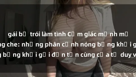 gái bị trói làm tình Cảm giác mạnh mẽ với sex BDSM không che: những phân cảnh nóng bỏng khơi gợi đến tận cùng của tư duy và cơ thể.