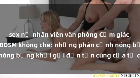 sex nữ nhân viên văn phòng Cảm giác mạnh mẽ với sex BDSM không che: những phân cảnh nóng bỏng khơi gợi đến tận cùng của tư duy và cơ thể.