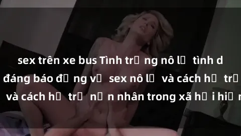 sex trên xe bus Tình trạng nô lệ tình dục: Những thực tế đáng báo động về sex nô lệ và cách hỗ trợ nạn nhân trong xã hội hiện nay