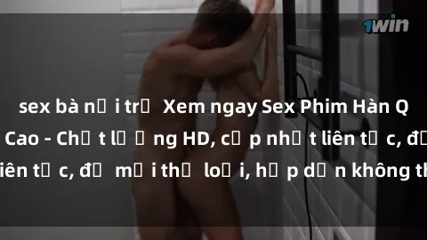 sex bà nội trợ Xem ngay Sex Phim Hàn Quốc Vietsub Đỉnh Cao - Chất lượng HD, cập nhật liên tục, đủ mọi thể loại, hấp dẫn không thể bỏ qua!