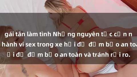 gái tân làm tình Những nguyên tắc cần nhớ khi thực hiện hành vi sex trong xe hơi để đảm bảo an toàn và tránh rủi ro.