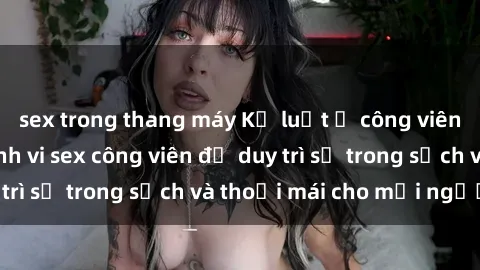 sex trong thang máy Kỷ luật ở công viên: Chấn chỉnh hành vi sex công viên để duy trì sự trong sạch và thoải mái cho mọi người.