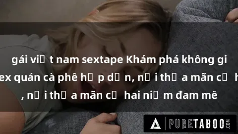 gái việt nam sextape Khám phá không gian độc đáo tại sex quán cà phê hấp dẫn, nơi thỏa mãn cả hai niềm đam mê