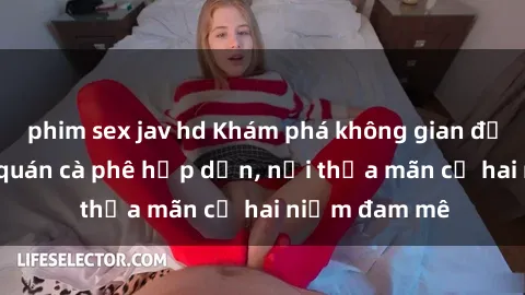 phim sex jav hd Khám phá không gian độc đáo tại sex quán cà phê hấp dẫn, nơi thỏa mãn cả hai niềm đam mê