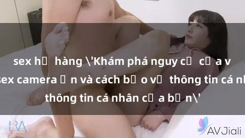 sex họ hàng 'Khám phá nguy cơ của việc sử dụng sex camera ẩn và cách bảo vệ thông tin cá nhân của bạn'