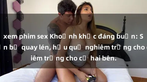 xem phim sex Khoảnh khắc đáng buồn: Sex khách sạn bị quay lén, hậu quả nghiêm trọng cho cả hai bên.