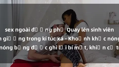 sex ngoài đường phố Quay lén sinh viên làm tình ngay trên giường trong kí túc xá - Khoảnh khắc nóng bỏng được ghi lại bí mật, khiến cả trường học xôn xao.