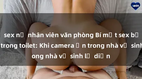 sex nữ nhân viên văn phòng Bí mật sex bị quay lén trong toilet: Khi camera ẩn trong nhà vệ sinh lộ diện