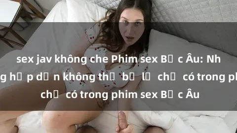sex jav không che Phim sex Bắc Âu: Những cảnh nóng hấp dẫn không thể bỏ lỡ chỉ có trong phim sex Bắc Âu