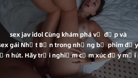 sex jav idol Cùng khám phá vẻ đẹp và sức gợi cảm của sex gái Nhật Bản trong những bộ phim đầy nghệ thuật và cuốn hút. Hãy trải nghiệm cảm xúc đầy mới mẻ và sống động từ những cảnh quay tinh tế và quyế
