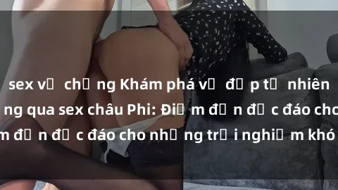 sex vợ chồng Khám phá vẻ đẹp tự nhiên và văn hóa đa dạng qua sex châu Phi: Điểm đến độc đáo cho những trải nghiệm khó quên