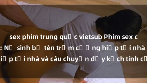 sex phim trung quốc vietsub Phim sex cưỡng hiếp vietsub: Nữ sinh bị tên trộm cưỡng hiếp tại nhà và câu chuyện đầy kịch tính của vietsub