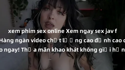 xem phim sex online Xem ngay sex jav full HD miễn phí - Hàng ngàn video chất lượng cao đỉnh cao chỉ cần click vào ngay! Thỏa mãn khao khát không giới hạn, đón chờ những trải nghiệm mới lạ!