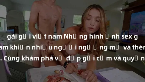 gái gọi việt nam Những hình ảnh sex gái sinh viên Việt Nam khiến nhiều người ngưỡng mộ và thèm khát. Cùng khám phá vẻ đẹp gợi cảm và quyến rũ của những cô gái trẻ này.