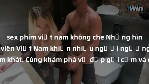 sex phim việt nam không che Những hình ảnh sex gái sinh viên Việt Nam khiến nhiều người ngưỡng mộ và thèm khát. Cùng khám phá vẻ đẹp gợi cảm và quyến rũ của những cô gái trẻ này.