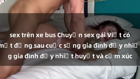 sex trên xe bus Chuyện sex gái Việt có chồng: Những bí mật đằng sau cuộc sống gia đình đầy nhiệt huyết và cảm xúc