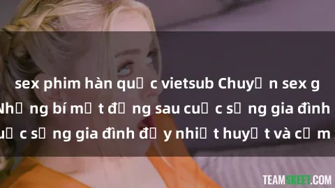 sex phim hàn quốc vietsub Chuyện sex gái Việt có chồng: Những bí mật đằng sau cuộc sống gia đình đầy nhiệt huyết và cảm xúc