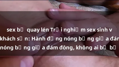 sex bị quay lén Trải nghiệm sex sinh viên sôi động trong khách sạn: Hành động nóng bỏng giữa đám đông, không ai bị bỏ lỡ