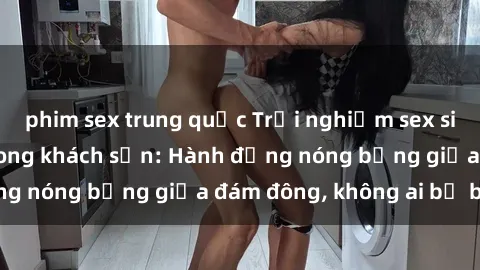 phim sex trung quốc Trải nghiệm sex sinh viên sôi động trong khách sạn: Hành động nóng bỏng giữa đám đông, không ai bị bỏ lỡ