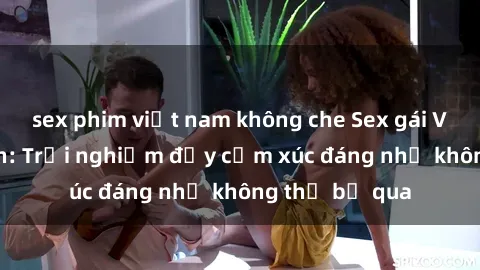 sex phim việt nam không che Sex gái Việt Nam có con: Trải nghiệm đầy cảm xúc đáng nhớ không thể bỏ qua