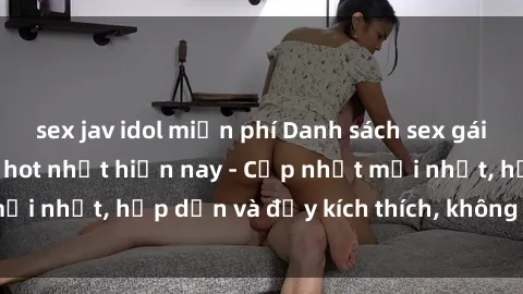 sex jav idol miễn phí Danh sách sex gái Việt Nam sinh viên hot nhất hiện nay - Cập nhật mới nhất, hấp dẫn và đầy kích thích, không thể bỏ qua!