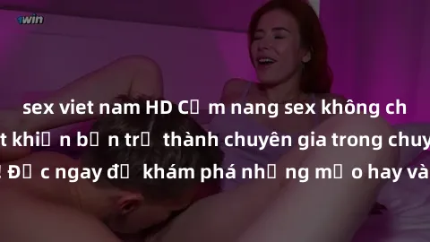 sex viet nam HD Cẩm nang sex không che: Những bí quyết khiến bạn trở thành chuyên gia trong chuyện ấy! Đọc ngay để khám phá những mẹo hay và bí quyết tình dục không che.