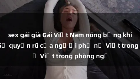 sex gái già Gái Việt Nam nóng bỏng khi làm tình: Sự quyến rũ của người phụ nữ Việt trong phòng ngủ