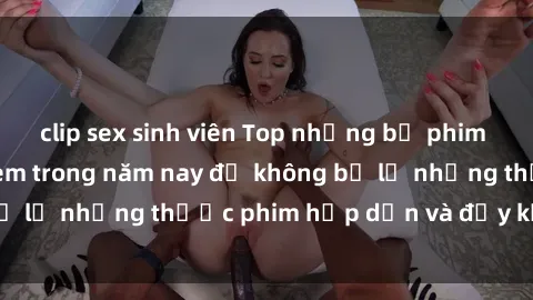 clip sex sinh viên Top những bộ phim sex hay nhất nên xem trong năm nay để không bỏ lỡ những thước phim hấp dẫn và đầy kịch tính.