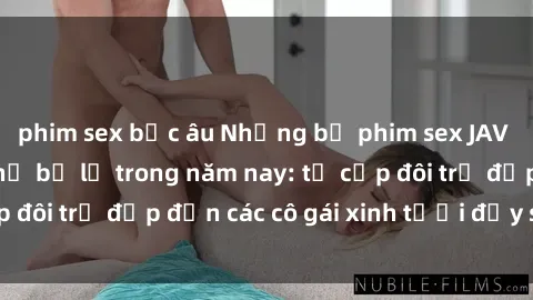 phim sex bắc âu Những bộ phim sex JAV hot nhất không thể bỏ lỡ trong năm nay: từ cặp đôi trẻ đẹp đến các cô gái xinh tươi đầy sức hút.