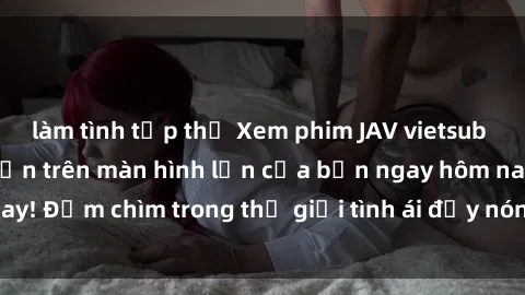 làm tình tập thể Xem phim JAV vietsub mới nhất và hấp dẫn trên màn hình lớn của bạn ngay hôm nay! Đắm chìm trong thế giới tình ái đầy nóng bỏng và kích thích.