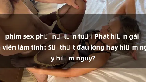 phim sex phụ nữ lớn tuổi Phát hiện gái sinh viên làm tình: Sự thật đau lòng hay hiểm nguy?
