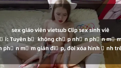 sex giáo viên vietsub Clip sex sinh viên gây sốt mạng xã hội: Tuyên bố không chấp nhận phần mềm gián điệp, đòi xóa hình ảnh trên internet