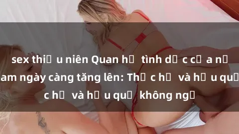 sex thiếu niên Quan hệ tình dục của nữ sinh Việt Nam ngày càng tăng lên: Thực hư và hậu quả không ngờ