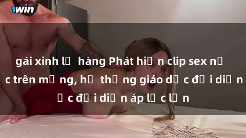 gái xinh lộ hàng Phát hiện clip sex nữ sinh gây sốc trên mạng, hệ thống giáo dục đối diện áp lực lớn