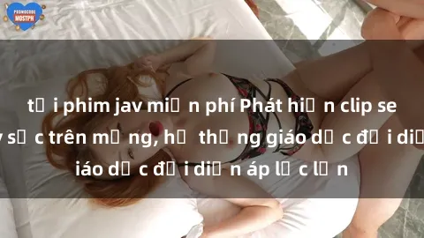 tải phim jav miễn phí Phát hiện clip sex nữ sinh gây sốc trên mạng, hệ thống giáo dục đối diện áp lực lớn