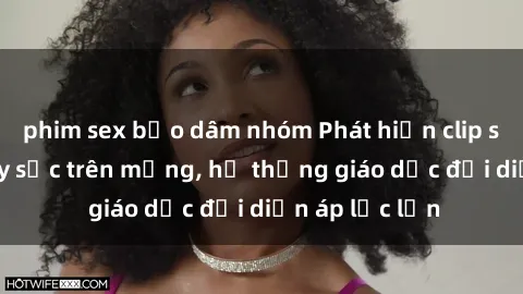 phim sex bạo dâm nhóm Phát hiện clip sex nữ sinh gây sốc trên mạng, hệ thống giáo dục đối diện áp lực lớn