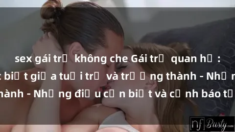 sex gái trẻ không che Gái trẻ quan hệ: Mối quan hệ khác biệt giữa tuổi trẻ và trưởng thành - Những điều cần biết và cảnh báo từ chuyên gia